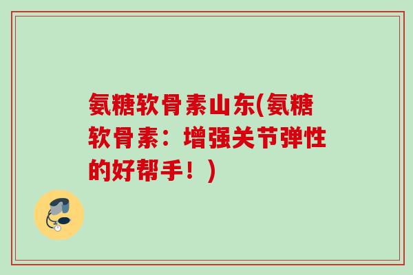 氨糖软骨素山东(氨糖软骨素：增强关节弹性的好帮手！)