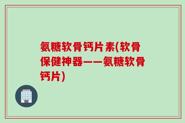 氨糖软骨钙片素(软骨保健神器——氨糖软骨钙片)