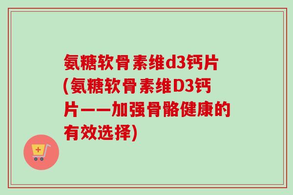 氨糖软骨素维d3钙片(氨糖软骨素维D3钙片——加强骨骼健康的有效选择)