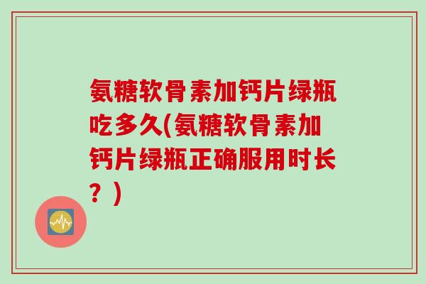 氨糖软骨素加钙片绿瓶吃多久(氨糖软骨素加钙片绿瓶正确服用时长？)