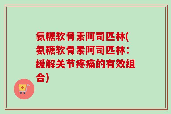 氨糖软骨素阿司匹林(氨糖软骨素阿司匹林：缓解关节疼痛的有效组合)