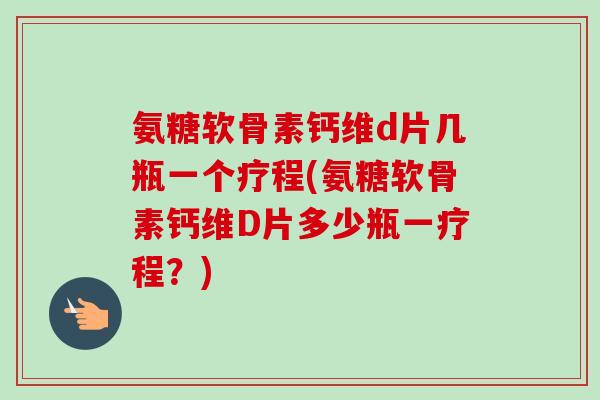 氨糖软骨素钙维d片几瓶一个疗程(氨糖软骨素钙维D片多少瓶一疗程？)