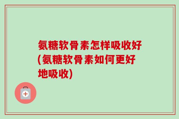 氨糖软骨素怎样吸收好(氨糖软骨素如何更好地吸收)