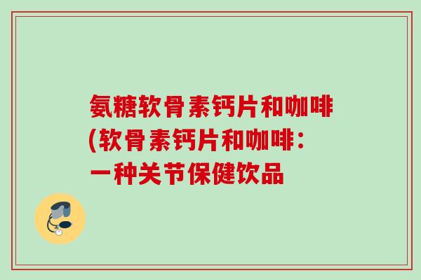 氨糖软骨素钙片和咖啡(软骨素钙片和咖啡：一种关节保健饮品