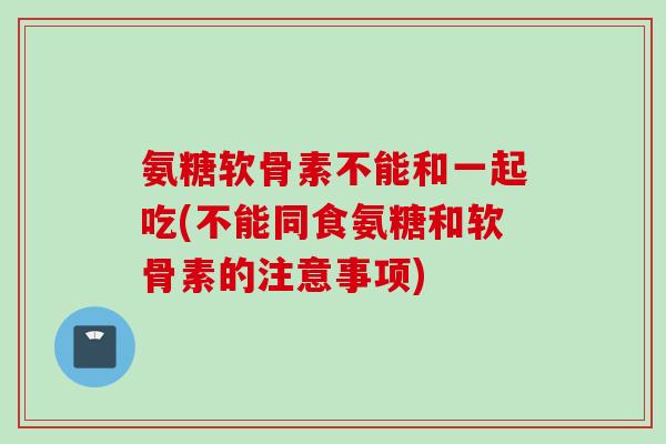 氨糖软骨素不能和一起吃(不能同食氨糖和软骨素的注意事项) 氨糖软骨素不能和一起吃(不能同食氨糖和软骨素的注意事项)