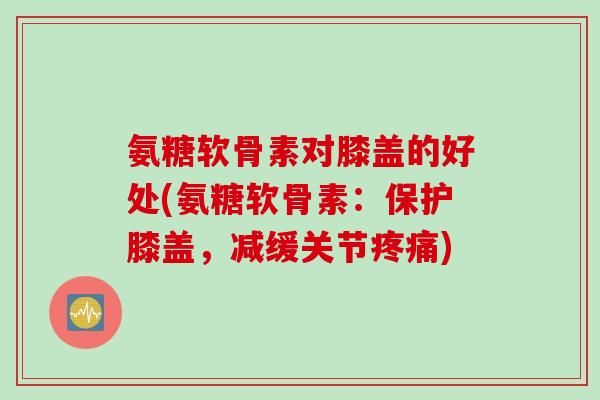 氨糖软骨素对膝盖的好处(氨糖软骨素:保护膝盖,减缓关节) 氨糖软骨素对膝盖的好处(氨糖软骨素:保护膝盖,减缓关节)