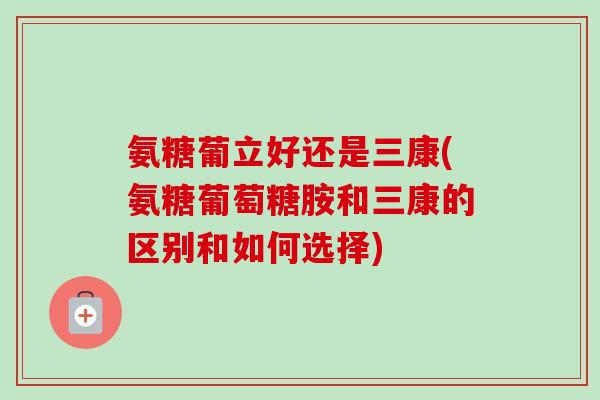 氨糖葡立好还是三康(氨糖葡萄糖胺和三康的区别和如何选择)