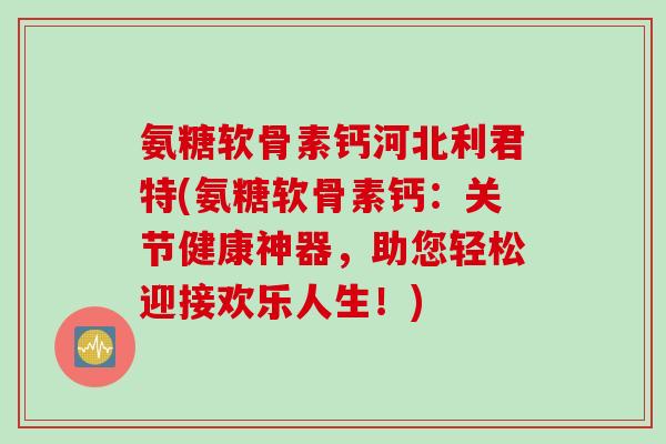 氨糖软骨素钙河北利君特(氨糖软骨素钙：关节健康神器，助您轻松迎接欢乐人生！)