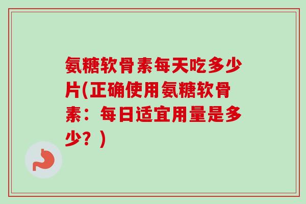 氨糖软骨素每天吃多少片(正确使用氨糖软骨素：每日适宜用量是多少？)