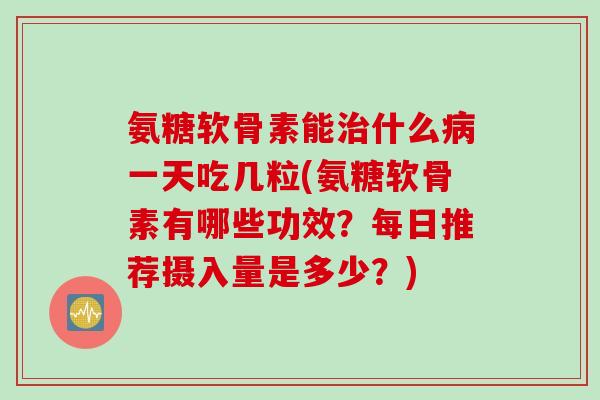 氨糖软骨素能治什么病一天吃几粒(氨糖软骨素有哪些功效？每日推荐摄入量是多少？)
