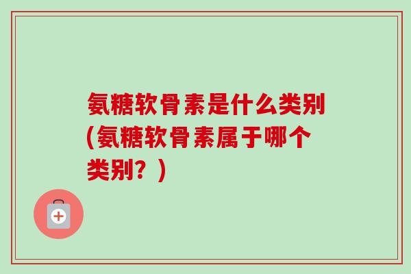 氨糖软骨素是什么类别(氨糖软骨素属于哪个类别？)