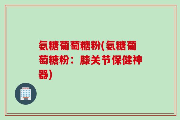 氨糖葡萄糖粉(氨糖葡萄糖粉：膝关节保健神器)