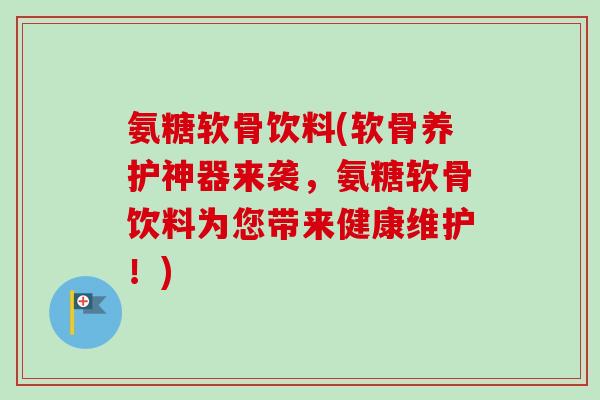 氨糖软骨饮料(软骨养护神器来袭，氨糖软骨饮料为您带来健康维护！)