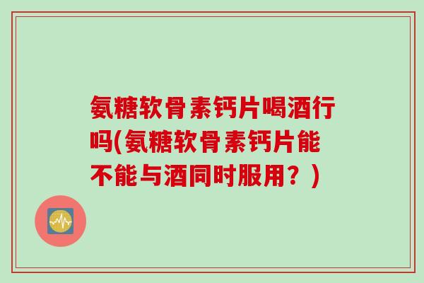 氨糖软骨素钙片喝酒行吗(氨糖软骨素钙片能不能与酒同时服用？)