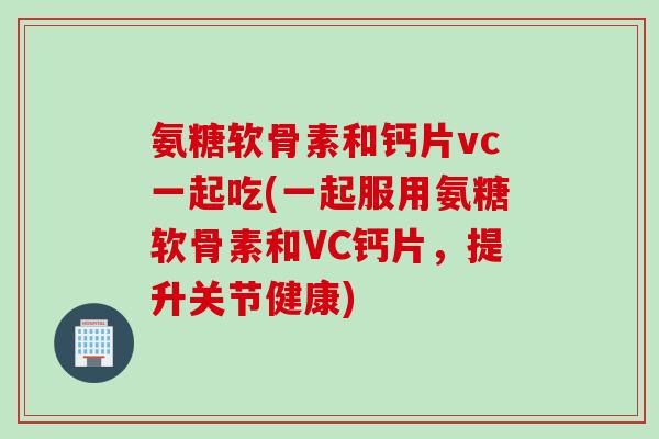 氨糖软骨素和钙片vc一起吃(一起服用氨糖软骨素和VC钙片，提升关节健康)