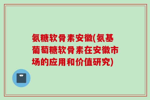 氨糖软骨素安徽(氨基葡萄糖软骨素在安徽市场的应用和价值研究)