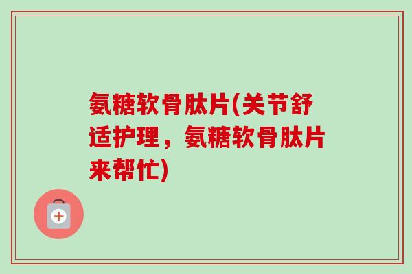 氨糖软骨肽片(关节舒适护理，氨糖软骨肽片来帮忙)