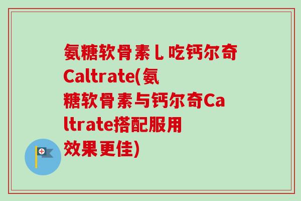 氨糖软骨素乚吃钙尔奇Caltrate(氨糖软骨素与钙尔奇Caltrate搭配服用效果更佳)
