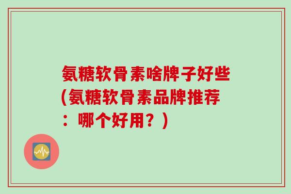 氨糖软骨素啥牌子好些(氨糖软骨素品牌推荐：哪个好用？)