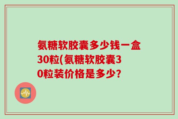 氨糖软胶囊多少钱一盒30粒(氨糖软胶囊30粒装价格是多少？