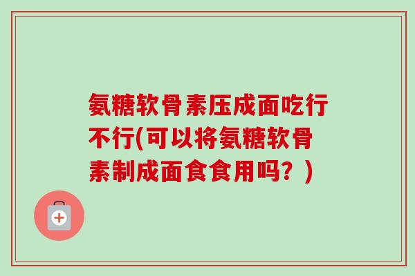 氨糖软骨素压成面吃行不行(可以将氨糖软骨素制成面食食用吗？)