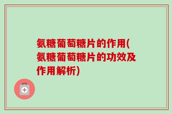 氨糖葡萄糖片的作用(氨糖葡萄糖片的功效及作用解析)