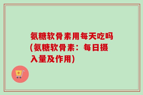 氨糖软骨素用每天吃吗(氨糖软骨素：每日摄入量及作用)