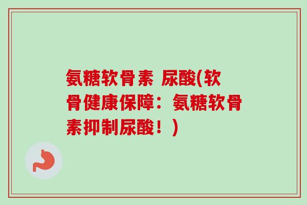 氨糖软骨素 尿酸(软骨健康保障：氨糖软骨素抑制尿酸！)