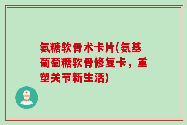 氨糖软骨术卡片(氨基葡萄糖软骨修复卡，重塑关节新生活)