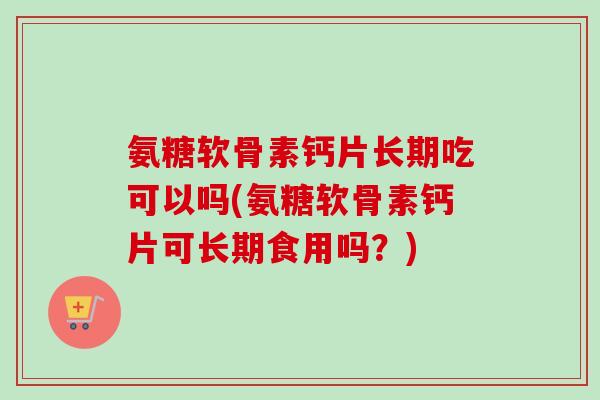 氨糖软骨素钙片长期吃可以吗(氨糖软骨素钙片可长期食用吗？)