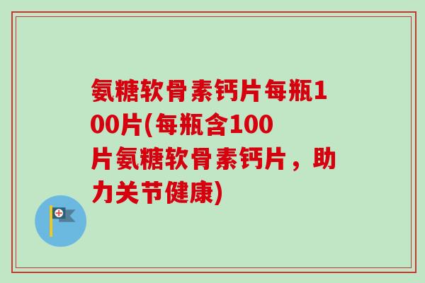 氨糖软骨素钙片每瓶100片(每瓶含100片氨糖软骨素钙片，助力关节健康)