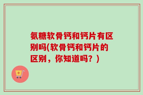 氨糖软骨钙和钙片有区别吗(软骨钙和钙片的区别，你知道吗？)