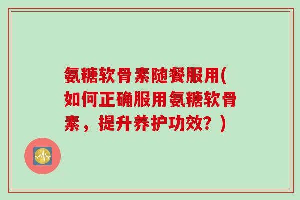 氨糖软骨素随餐服用(如何正确服用氨糖软骨素，提升养护功效？)