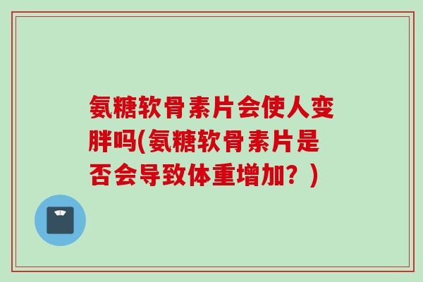 氨糖软骨素片会使人变胖吗(氨糖软骨素片是否会导致体重增加？)