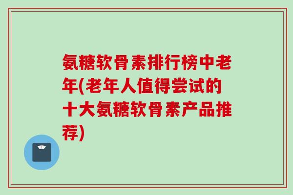 氨糖软骨素排行榜中老年(老年人值得尝试的十大氨糖软骨素产品推荐) 氨糖软骨素排行榜中老年(老年人值得尝试的十大氨糖软骨素产品推荐)