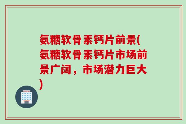 氨糖软骨素钙片前景(氨糖软骨素钙片市场前景广阔，市场潜力巨大)
