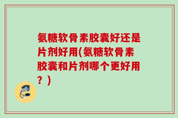 氨糖软骨素胶囊好还是片剂好用(氨糖软骨素胶囊和片剂哪个更好用？)