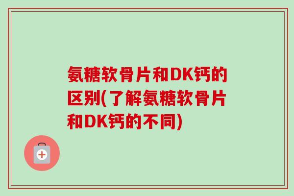 氨糖软骨片和DK钙的区别(了解氨糖软骨片和DK钙的不同)