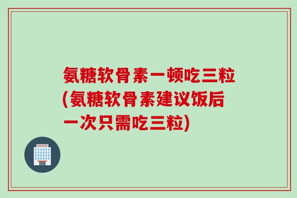 氨糖软骨素一顿吃三粒(氨糖软骨素建议饭后一次只需吃三粒)