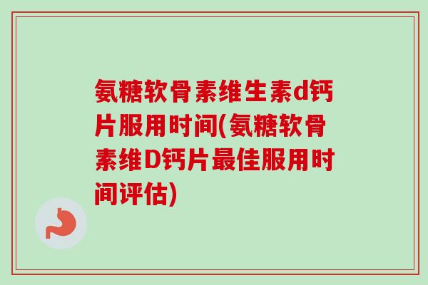 氨糖软骨素维生素d钙片服用时间(氨糖软骨素维D钙片最佳服用时间评估)