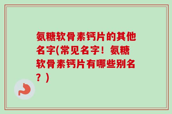 氨糖软骨素钙片的其他名字(常见名字！氨糖软骨素钙片有哪些别名？)