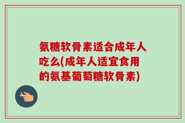 氨糖软骨素适合成年人吃么(成年人适宜食用的氨基葡萄糖软骨素)