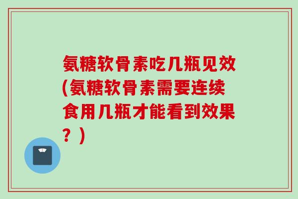 氨糖软骨素吃几瓶见效(氨糖软骨素需要连续食用几瓶才能看到效果？)