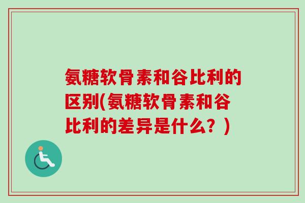 氨糖软骨素和谷比利的区别(氨糖软骨素和谷比利的差异是什么？)