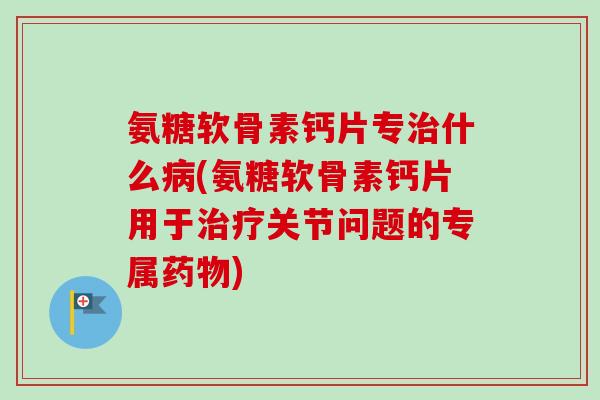 氨糖软骨素钙片专治什么病(氨糖软骨素钙片用于治疗关节问题的专属药物)