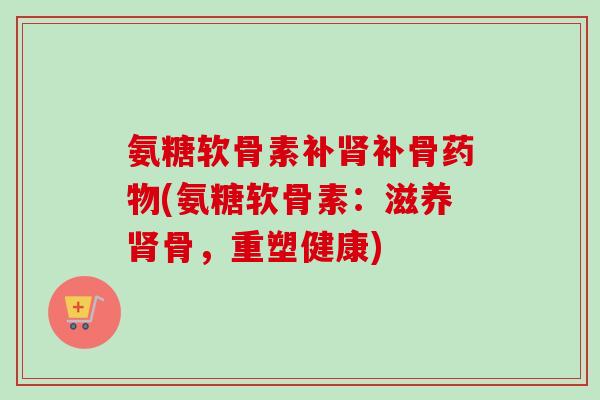 氨糖软骨素补肾补骨药物(氨糖软骨素：滋养肾骨，重塑健康)