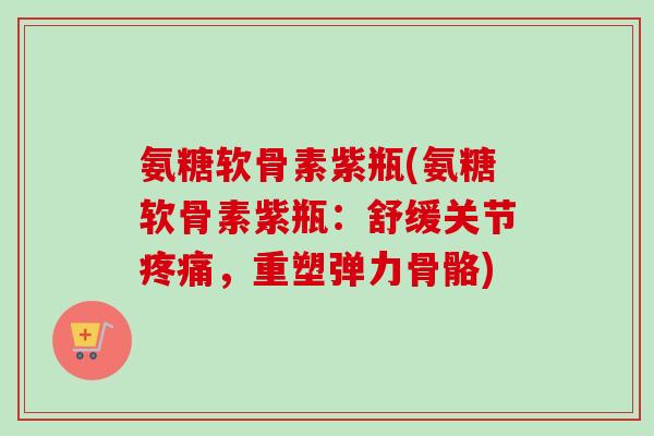 氨糖软骨素紫瓶(氨糖软骨素紫瓶：舒缓关节疼痛，重塑弹力骨骼)