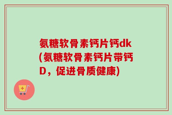 氨糖软骨素钙片钙dk(氨糖软骨素钙片带钙D，促进骨质健康)