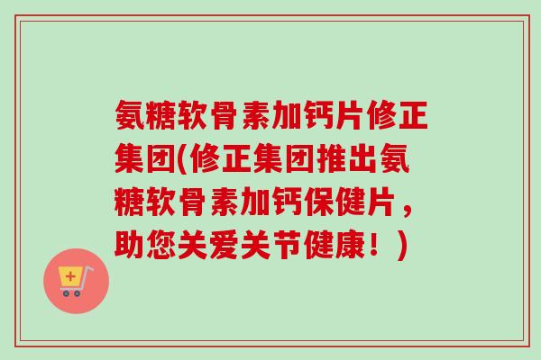 氨糖软骨素加钙片修正集团(修正集团推出氨糖软骨素加钙保健片，助您关爱关节健康！)