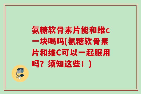 氨糖软骨素片能和维c一块喝吗(氨糖软骨素片和维C可以一起服用吗？须知这些！)